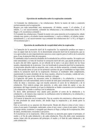 120
Ejercicios de meditación sobre la respiración contando
1) Contando las inhalaciones y las exhalaciones: Retire la mente de todo y conéctela
exclusivamente con la respiración.
Respire con toda naturalidad, muy atentamente. Al inhalar, cuente 1; al exhalar, 2; al
inhalar, 3, y así sucesivamente, contando las inhalaciones y las exhalaciones hasta 10. Al
llegar a 10, recomience contando 1.
2) Contando las exhalaciones: Fijando la mente con suma atención en la respiración, inhale
estando muy atento y al exhalar cuente mentalmente 1; vuelva a inhalar y al exhalar cuente
mentalmente 2, y así sucesivamente vaya contando las exhalaciones de 1 a 10, y al llegar a
10 recomience por 1.
Ejercicios de meditación de receptividad sobre la respiración
1) Captación de la sensación táctil de la respiración: La respiración produce un toque o
roce en algún lado de la nariz. Es la denominada sensación táctil de la respiración, que se
va a aprovechar en este importantísimo ejercicio como soporte para el cultivo de la atención
pura, 0 sea, la atención libre de conceptos.
El meditador sitúa la atención alrededor de la entrada de los orificios nasales. Se respira con
toda naturalidad y se trata de localizar la sensación táctil del aire, que puede producirse en
la parte alta del labio superior, en un reborde de la nariz o un poco dentro de las fosas
nasales, dependiendo de la persona. Una vez localizada la sensación táctil de la respiración,
el practicante absorbe toda su atención, más y más, en dicha sensación, evitando cualquier
idea. Pero puede darse el caso en las primeras sesiones de que el meditador no logre sentir
todavía la sensación táctil de la respiración. Entonces el meditador debe simplemente,
manteniendo la mente alrededor de las fosas nasales, observar la entrada y salida del aire.
Pero siempre hay que evitar reflexionar, analizar o divagar.
2) Captación del punto de encuentro entre la inhalación y la exhalación y viceversa:
Respirando con toda naturalidad, retire la mente de todo para conectarla con la respiración.
Libre de ideas y tensiones, siga con mucha atención el curso de la inhalación y de la
exhalación. Pero todavía ponga más atención, si cabe, para tratar de captar -o sea, de
percatarse- del fugaz instante en el que la inhalación se funde o encuentra con la exhalación
y la exhalación se funde o confluye con la inhalación.
Es decir, debe permanecer muy atento para percibir el curso de la inhalación y la
exhalación y, de manera muy especial, la confluencia entre la inhalación y la exhalación y
la exhalación y la inhalación.
3) Conecte la atención con la respiración. Fije un «centro» de conciencia y observación en
lo más profundo de usted mismo, allí donde llega la inspiración y de donde parte la
espiración.
Éste se convierte en su «puesto» de observación. Desde ahí observe cómo el aire viene y
cómo el aire parte. Contemple, inafectado, cómo el aire viene y cómo el aire parte. Usted es
el testigo atento, ecuánime y sosegado que observa el flujo y reflujo de la respiración, libre
de ideas, ensoñaciones, recuerdos o proyectos.
4) Concéntrese en la respiración. Afine al máximo su atención para captar el principio, el
medio y el fin de cada inhalación y de cada exhalación. Para ello debe estar sumamente
atento, tratar sólo de percatarse del principio, el medio y el final de cada inhalación y de
cada exhalación.
 