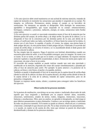 122
1) En este ejercicio debe usted mantenerse en una actitud de máxima atención, tratando de
captar de momento en momento las sensaciones que puedan ir surgiendo en su cuerpo. No
imagine, no reflexione. Permanezca atento, porque el cuerpo es un hervidero de
sensaciones. No interprete, no apruebe ni desapruebe. Sólo atestigüe las sensaciones,
agradables o desagradables, que vayan surgiendo en su cuerpo: entumecimientos,
hormigueo, contactos y presiones, radiación, energía; en suma, sensaciones tanto burdas
como sutiles.
2) En este ejercicio va usted a ir moviendo sistemática mente el foco de la atención por las
distintas partes del cuerpo, de arriba abajo y de abajo arriba. Se parte de la cabeza y se va
dirigiendo el foco de la conciencia por las distintas partes de la cara, por detrás de la
cabeza, el cuello por todos sus lados, un hombro y el brazo hasta las yemas de los dedos, lo
mismo con el otro brazo, la espalda, el pecho, el vientre, las nalgas, una pierna hasta el
dedo pulgar del pie y la otra pierna hasta el dedo pulgar del pie. Finalizado el recorrido del
cuerpo de arriba abajo, se invierte el mismo y se va ascendiendo desde el dedo grueso del
pie a la cima de la cabeza.
No hay ningún tipo de urgencia. Haga el ejercicio con lentitud, deteniéndose cuando sea
necesario para tratar de sentir, si no lo ha podido conseguir, pero no imagine. Se siente o no
se siente. Si no se siente, se sabe que no se siente y se sigue adelante. Se requiere máxima
atención vigilante e inquebrantable ecuanimidad, es decir, firmeza de mente para captar sin
reaccionar, sin estar a favor ni en contra.
El recorrido del cuerpo también se puede realizar cuando uno está más ejercitado y
establecido en la atención, eligiendo dos zonas del cuerpo simultáneamente y pasando por
ellas el foco de atención para sentir. Por ejemplo: la parte anterior y la posterior de la
cabeza; un brazo y otro brazo; el pecho y la espalda, etcétera.
También se puede ir desplazando el foco de la atención por la espina dorsal de arriba abajo
(desde la cima de la cabeza a la base de la espina dorsal) y de abajo arriba (desde la base de
la espina dorsal a la cima de la cabeza), tratando de captar sensaciones, pero no de
pensarlas o imaginarlas.
Siempre se requiere mente atenta, silente y ecuánime para conseguir todos los beneficios
del ejercicio.
Observación de los procesos mentales
En la postura de meditación, conviértase en un muy atento e inafectado observador de todo
aquello que vaya surgiendo y desfilando por su espacio mental: ideas, recuerdos,
emociones, sentimientos, estados de ánimo, ruidos, imágenes, intenciones, reacciones,
fantasías y ensoñaciones. Mire, pero no analice, no apruebe ni desapruebe, no intervenga ni
para fabricar pensamientos ni para eliminarlos. Limítese a ser un testigo atento e inafectado
de todos sus procesos mentales. Si la mente se queda en silencio, obsérvela así; si comienza
a funcionar, contemple lo que discurre por ella. No se deje arrastrar por los pensamientos,
y si sucede, en cuanto se dé cuenta de ello, tiene que retomar su puesto de observador
desidentificado y distante de los procesos mentales.
 