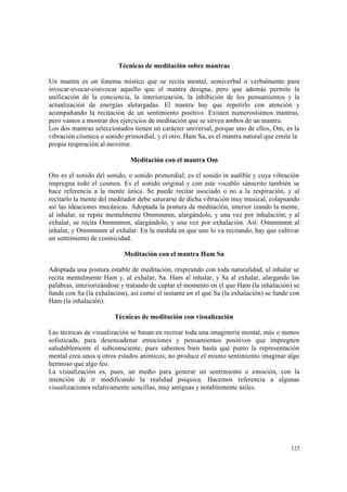 125
Técnicas de meditación sobre mantras
Un mantra es un fonema místico que se recita mental, semiverbal o verbalmente para
invocar-evocar-convocar aquello que el mantra designa, pero que además permite la
unificación de la conciencia, la interiorización, la inhibición de los pensamientos y la
actualización de energías aletargadas. El mantra hay que repetirlo con atención y
acompañando la recitación de un sentimiento positivo. Existen numerosísimos mantras,
pero vamos a mostrar dos ejercicios de meditación que se sirven ambos de un mantra.
Los dos mantras seleccionados tienen un carácter universal, porque uno de ellos, Om, es la
vibración cósmica o sonido primordial, y el otro, Ham Sa, es el mantra natural que emite la
propia respiración al moverse.
Meditación con el mantra Om
Om es el sonido del sonido, o sonido primordial; es el sonido in audible y cuya vibración
impregna todo el cosmos. Es el sonido original y con este vocablo sánscrito también se
hace referencia a la mente única. Se puede recitar asociado o no a la respiración, y al
recitarlo la mente del meditador debe saturarse de dicha vibración muy musical, colapsando
así las ideaciones mecánicas. Adoptada la postura de meditación, interior izando la mente,
al inhalar, se repite mentalmente Ommmmm, alargándolo, y una vez por inhalación; y al
exhalar, se recita Ommmmm, alargándolo, y una vez por exhalación. Así: Ommmmm al
inhalar, y Ommmmm al exhalar. En la medida en que uno lo va recitando, hay que cultivar
un sentimiento de cosmicidad.
Meditación con el mantra Ham Sa
Adoptada una postura estable de meditación, respirando con toda naturalidad, al inhalar se
recita mentalmente Ham y, al exhalar, Sa. Ham al inhalar, y Sa al exhalar, alargando las
palabras, interiorizándose y tratando de captar el momento en el que Ham (la inhalación) se
funde con Sa (la exhalación), así como el instante en el que Sa (la exhalación) se funde con
Ham (la inhalación).
Técnicas de meditación con visualización
Las técnicas de visualización se basan en recrear toda una imaginería mental, más o menos
sofisticada, para desencadenar emociones y pensamientos positivos que impregnen
saludablemente el subconsciente, pues sabemos bien hasta qué punto la representación
mental crea unos u otros estados anímicos; no produce el mismo sentimiento imaginar algo
hermoso que algo feo.
La visualización es, pues, un medio para generar un sentimiento o emoción, con la
intención de ir modificando la realidad psíquica. Hacemos referencia a algunas
visualizaciones relativamente sencillas, muy antiguas y notablemente útiles.
 
