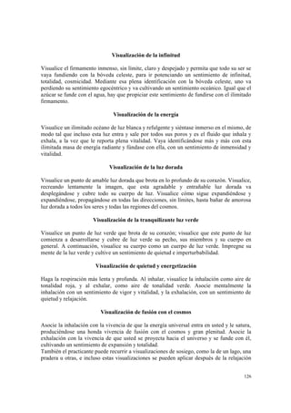 126
Visualización de la infinitud
Visualice el firmamento inmenso, sin límite, claro y despejado y permita que todo su ser se
vaya fundiendo con la bóveda celeste, para ir potenciando un sentimiento de infinitud,
totalidad, cosmicidad. Mediante esa plena identificación con la bóveda celeste, uno va
perdiendo su sentimiento egocéntrico y va cultivando un sentimiento oceánico. Igual que el
azúcar se funde con el agua, hay que propiciar este sentimiento de fundirse con el ilimitado
firmamento.
Visualización de la energía
Visualice un ilimitado océano de luz blanca y refulgente y siéntase inmerso en el mismo, de
modo tal que incluso esta luz entra y sale por todos sus poros y es el fluido que inhala y
exhala, a la vez que le reporta plena vitalidad. Vaya identificándose más y más con esta
ilimitada masa de energía radiante y fúndase con ella, con un sentimiento de inmensidad y
vitalidad.
Visualización de la luz dorada
Visualice un punto de amable luz dorada que brota en lo profundo de su corazón. Visualice,
recreando lentamente la imagen, que esta agradable y entrañable luz dorada va
desplegándose y cubre todo su cuerpo de luz. Visualice cómo sigue expandiéndose y
expandiéndose, propagándose en todas las direcciones, sin límites, hasta bañar de amorosa
luz dorada a todos los seres y todas las regiones del cosmos.
Visualización de la tranquilizante luz verde
Visualice un punto de luz verde que brota de su corazón; visualice que este punto de luz
comienza a desarrollarse y cubre de luz verde su pecho, sus miembros y su cuerpo en
general. A continuación, visualice su cuerpo como un cuerpo de luz verde. Impregne su
mente de la luz verde y cultive un sentimiento de quietud e imperturbabilidad.
Visualización de quietud y energetización
Haga la respiración más lenta y profunda. Al inhalar, visualice la inhalación como aire de
tonalidad roja, y al exhalar, como aire de tonalidad verde. Asocie mentalmente la
inhalación con un sentimiento de vigor y vitalidad, y la exhalación, con un sentimiento de
quietud y relajación.
Visualización de fusión con el cosmos
Asocie la inhalación con la vivencia de que la energía universal entra en usted y le satura,
produciéndose una honda vivencia de fusión con el cosmos y gran plenitud. Asocie la
exhalación con la vivencia de que usted se proyecta hacia el universo y se funde con él,
cultivando un sentimiento de expansión y totalidad.
También el practicante puede recurrir a visualizaciones de sosiego, como la de un lago, una
pradera u otras, e incluso estas visualizaciones se pueden aplicar después de la relajación
 