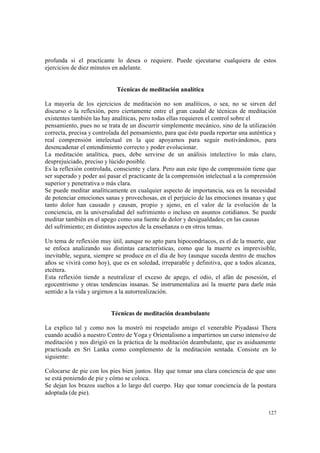 127
profunda si el practicante lo desea o requiere. Puede ejecutarse cualquiera de estos
ejercicios de diez minutos en adelante.
Técnicas de meditación analítica
La mayoría de los ejercicios de meditación no son analíticos, o sea, no se sirven del
discurso o la reflexión, pero ciertamente entre el gran caudal de técnicas de meditación
existentes también las hay analíticas, pero todas ellas requieren el control sobre el
pensamiento, pues no se trata de un discurrir simplemente mecánico, sino de la utilización
correcta, precisa y controlada del pensamiento, para que éste pueda reportar una auténtica y
real comprensión intelectual en la que apoyarnos para seguir motivándonos, para
desencadenar el entendimiento correcto y poder evolucionar.
La meditación analítica, pues, debe servirse de un análisis intelectivo lo más claro,
desprejuiciado, preciso y lúcido posible.
Es la reflexión controlada, consciente y clara. Pero aun este tipo de comprensión tiene que
ser superado y poder así pasar el practicante de la comprensión intelectual a la comprensión
superior y penetrativa o más clara.
Se puede meditar analíticamente en cualquier aspecto de importancia, sea en la necesidad
de potenciar emociones sanas y provechosas, en el perjuicio de las emociones insanas y que
tanto dolor han causado y causan, propio y ajeno, en el valor de la evolución de la
conciencia, en la universalidad del sufrimiento o incluso en asuntos cotidianos. Se puede
meditar también en el apego como una fuente de dolor y desigualdades; en las causas
del sufrimiento; en distintos aspectos de la enseñanza o en otros temas.
Un tema de reflexión muy útil, aunque no apto para hipocondríacos, es el de la muerte, que
se enfoca analizando sus distintas características, como que la muerte es imprevisible,
inevitable, segura, siempre se produce en el día de hoy (aunque suceda dentro de muchos
años se vivirá como hoy), que es en soledad, irreparable y definitiva, que a todos alcanza,
etcétera.
Esta reflexión tiende a neutralizar el exceso de apego, el odio, el afán de posesión, el
egocentrismo y otras tendencias insanas. Se instrumentaliza así la muerte para darle más
sentido a la vida y urgirnos a la autorrealización.
Técnicas de meditación deambulante
La explico tal y como nos la mostró mi respetado amigo el venerable Piyadassi Thera
cuando acudió a nuestro Centro de Yoga y Orientalismo a impartirnos un curso intensivo de
meditación y nos dirigió en la práctica de la meditación deambulante, que es asiduamente
practicada en Sri Lanka como complemento de la meditación sentada. Consiste en lo
siguiente:
Colocarse de pie con los pies bien juntos. Hay que tomar una clara conciencia de que uno
se está poniendo de pie y cómo se coloca.
Se dejan los brazos sueltos a lo largo del cuerpo. Hay que tomar conciencia de la postura
adoptada (de pie).
 