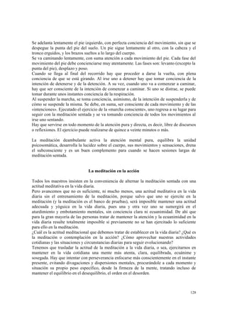 128
Se adelanta lentamente el pie izquierdo, con perfecta conciencia del movimiento, sin que se
despegue la punta del pie del suelo. Un pie sigue lentamente al otro, con la cabeza y el
tronco erguidos, y los brazos sueltos a lo largo del cuerpo.
Se va caminando lentamente, con suma atención a cada movimiento del pie. Cada fase del
movimiento del pie debe concienciarse muy atentamente. Las fases son: levanto (excepto la
punta del pie), desplazo y poso.
Cuando se llega al final del recorrido hay que proceder a darse la vuelta, con plena
conciencia de que se está girando. Al irse uno a detener hay que tomar conciencia de la
intención de detenerse y de la detención. A su vez, cuando uno va a comenzar a caminar,
hay que ser consciente de la intención de comenzar a caminar. Si uno se distrae, se puede
tomar durante unos instantes conciencia de la respiración.
Al suspender la marcha, se toma conciencia, asimismo, de la intención de suspenderla y de
cómo se suspende la misma. Se debe, en suma, ser consciente de cada movimiento y de las
«intenciones». Ejecutado el ejercicio de la «marcha consciente», uno regresa a su lugar para
seguir con la meditación sentada y se va tomando conciencia de todos los movimientos al
irse uno sentando.
Hay que servirse en todo momento de la atención pura y directa, es decir, libre de discursos
o reflexiones. El ejercicio puede realizarse de quince a veinte minutos o más.
La meditación deambulante activa la atención mental pura, equilibra la unidad
psicosomática, desarrolla la lucidez sobre el cuerpo, sus movimientos y sensaciones, drena
el subconsciente y es un buen complemento para cuando se hacen sesiones largas de
meditación sentada.
La meditación en la acción
Todos los maestros insisten en la conveniencia de alternar la meditación sentada con una
actitud meditativa en la vida diaria.
Pero avancemos que no es suficiente, ni mucho menos, una actitud meditativa en la vida
diaria sin el entrenamiento de la meditación, porque salvo que uno se ejercite en la
meditación (y la meditación es el banco de pruebas), será imposible mantener una actitud
adecuada y yóguica en la vida diaria, pues una y otra vez uno se sumergirá en el
aturdimiento y embotamiento mentales, sin conciencia clara ni ecuanimidad. De ahí que
para la gran mayoría de las personas tratar de mantener la atención y la ecuanimidad en la
vida diaria resulte totalmente imposible si previamente no se han ejercitado lo suficiente
para ello en la meditación.
¿Cuál es la actitud meditacional que debemos tratar de establecer en la vida diaria? ¿Qué es
la meditación o contemplación en la acción? ¿Cómo aprovechar nuestras actividades
cotidianas y las situaciones y circunstancias diarias para seguir evolucionando?
Tenemos que trasladar la actitud de la meditación a la vida diaria, o sea, ejercitarnos en
mantener en la vida cotidiana una mente más atenta, clara, equilibrada, ecuánime y
sosegada. Hay que intentar con perseverancia enfocarse más conscientemente en el instante
presente, evitando divagaciones y dispersiones mentales, procurándole a cada momento y
situación su propio peso específico, desde la firmeza de la mente, tratando incluso de
mantener el equilibrio en el desequilibrio, el orden en el desorden.
 