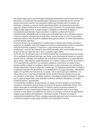 13
Hay hatha-yoguis que lo que pretenden, trabajando intensamente con las técnicas del yoga
psicofísico, es desarrollar una suprabiología o biología muy depurada que les sirva de
puente hacia la paz interior. Este minucioso trabajo que efectúan sobre el cuerpo, sus
funciones y energías es como un medio para desencadenar un conocimiento de orden
superior y poder establecerse en su naturaleza real o sí-mismo. Ese perseverante trabajo lo
dirige el radja-yogui sobre su propia psique y, mediante la restricción de apegos y
pensamientos desordenados, logra concentrar su espíritu y enderezarlo hacia lo
incondicionado, adueñándose de su mente para reorientarla hacia una conciencia superior.
Tanto los controles utilizados por el yoga físico como de los que se sirve el yoga mental
tienen por objetivo más elevado la conquista de la quietud interior, la visión trascendente y
la emancipación espiritual.
El mismo dominio de la respiración va conduciendo al dominio de la mente, del mismo
modo que el saludable control de tendencias anímicas y pensamientos conlleva el dominio
sobre las funciones orgánicas. Yoga físico y yoga mental son por ello dos vías
confluyentes, como las dos laderas de una misma montaña, pero con la notable diferencia
de que no hay que optar por una u otra y se pueden seguir ambas.
En el universo en miniatura que es la criatura humana hay un manantial interno de energía.
No es mediante la afirmación del ego, que limita, como esta fuente de energía se conecta y
reporta toda su vitalidad, sino mediante una actitud menos egocéntrica y la capacidad para
que la mente, silenciándose, pueda absorberse en su fuente y «darse un baño» de la misma.
Si el yogui aprende a purificar sus sustancias orgánicas, inmovilizar su cuerpo en una
postura estable, recoger sus sentidos e interiorizarse, es para conectarse con esa fuente de
energía interna que está en el origen de la mente-ego. La inteligencia primordial y el ángulo
de quietud están más allá del intelecto y los pensamientos. El yogui, paciente y sabiamente,
regula con equilibrio las funciones de su cuerpo y de su mente para que colaboren, y no
obstaculicen, en el viaje hacia la libertad interior, donde la ilusión cósmica (maya) que
nos encadena se desvanece. En última instancia, el prodigioso dominio biológico y psíquico
que el yogui persigue tiene como finalidad recobrar la sabiduría liberadora y un estado
mental de pureza y ecuanimidad.
Los desórdenes somáticos, el egocentrismo, el apego, la inercia psíquica y las actitudes
mentales y emocionales insanas frenan ese proceso de genuina maduración interna. Si el
yogui valora tanto la serenidad mental y el silencio interior es porque mediante el
pensamiento, la mera comprensión intelectual o el conocimiento teórico no se logra
escuchar lo más íntimo y revelador de uno mismo; se consigue a través de una percepción
(yóguica) que empieza precisamente a sobrevenir cuando se alcanza un estado de
suspensión psicomental que libera «energías»especiales para que surja la visión sin velos;
es entonces cuando el yogui pueda instalarse en su inafectado sí-mismo.
 