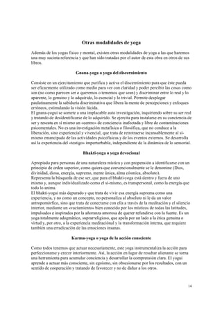 14
Otras modalidades de yoga
Además de los yogas físico y mental, existen otras modalidades de yoga a las que haremos
una muy sucinta referencia y que han sido tratadas por el autor de esta obra en otros de sus
libros.
Gnana-yoga o yoga del discernimiento
Consiste en un ejercitamiento que purifica y activa el discernimiento para que éste pueda
ser eficazmente utilizado como medio para ver con claridad y poder percibir las cosas como
son (no como parecen ser o queremos o tememos que sean) y discriminar entre lo real y lo
aparente, lo genuino y lo adquirido, lo esencial y lo trivial. Permite desplegar
paulatinamente la sabiduría discriminativa que libera la mente de percepciones y enfoques
erróneos, estimulando la visión lúcida.
El gnana-yogui se somete a una implacable auto investigación, inquiriendo sobre su ser real
y tratando de desidentificarse de lo adquirido. Se ejercita para instalarse en su conciencia de
ser y rescata en sí mismo un «centro» de conciencia inafectada y libre de contaminaciones
psicomentales. No es una investigación metafísica o filosófica, que no conduce a la
liberación, sino experiencial y vivencial, que trata de retrotraerse incansablemente al sí-
mismo emancipado de las actividades psicofísicas y de los eventos externos. Se desarrolla
así la experiencia del «testigo» imperturbable, independiente de la dinámica de lo sensorial.
Bhakti-yoga o yoga devocional
Apropiado para personas de una naturaleza mística y con propensión a identificarse con un
principio de orden superior, como quiera que convencionalmente se le denomine (Dios,
divinidad, diosa, energía, supremo, mente única, alma cósmica, absoluto).
Representa la búsqueda de ese ser, que para el bhakti-yoga está dentro y fuera de uno
mismo y, aunque individualizado como el sí-mismo, es transpersonal, como la energía que
todo lo anima.
El bhakti-yogui más depurado y que trata de vivir esa energía suprema como una
experiencia, y no como un concepto, no personaliza al absoluto ni le da un valor
antropomórfico, sino que trata de conectarse con ella a través de la meditación y el silencio
interior, mediante un «vaciamiento» bien conocido por los místicos de todas las latitudes,
impulsados e inspirados por la añoranza amorosa de querer refundirse con la fuente. Es un
yoga totalmente adogmático, suprarreligioso, que apela por un lado a la ética genuina o
virtud y, por otro, a la experiencia meditaciónal y la transformación interna, que requiere
también una erradicación de las emociones insanas.
Karma-yoga o yoga de la acción consciente
Como todos tenemos que actuar necesariamente, este yoga instrumentaliza la acción para
perfeccionarse y crecer interiormente. Así, la acción en lugar de resultar alienante se torna
una herramienta para acumular conciencia y desarrollar la comprensión clara. El yogui
aprende a actuar más consciente, sin egoísmo, sin obsesionarse por los resultados, con un
sentido de cooperación y tratando de favorecer y no de dañar a los otros.
 