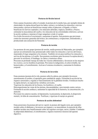19
Posturas de flexión lateral
Estos asanas (la postura sobre el costado, la postura de la media luna, por ejemplo) dotan de
elasticidad a la espina dorsal hacia los lados, estiran y revitalizan los músculos y nervios
intercostales, ejercen un beneficioso masaje sobre el páncreas, el hígado y el bazo;
benefician los nervios espinales y los músculos deltoides, trapecio, hombros y brazos;
estimulan la musculatura del cuello y los músculos de las extremidades inferiores; activan
la acción cardiaca y mejoran el riego sanguíneo a todo el cuerpo.
En el niño favorecen el crecimiento y aumentan el apetito. Son posturas que previenen
contra las tensiones generales del tronco, las contracturas y crispaciones, distendiendo, y
produciendo una sensación de bienestar.
Posturas de torsión
Las posturas de este grupo (postura de torsión, media postura de Matyendra, por ejemplo)
ejercen un estiramiento muy pronunciado sobre todos los músculos y nervios del tronco,
mejorando el riego sanguíneo a los mismos. También sirven para tonificar los músculos y
nervios de las piernas y el cuello. Son posturas excelentes para favorecer la espina dorsal y
prevenir la escoliosis, el lumbago, la ciática y trastornos afines.
Procuran un profundo masaje de todas las vísceras abdominales y favorecen en las mujeres
los ovarios y en los hombres la próstata. Previenen la indigestión, el colon irritable, las
hemorroides y el estreñimiento. Activan el sistema circulatorio y aumentan la fortaleza
corporal.
Posturas de inversión
Estas posturas (postura de la vela, postura sobre la cabeza, por ejemplo) favorecen
enormemente el cerebro, al aportarle gran cantidad de sangre. Estimulan la acción de los
órganos sensoriales y regulan el funcionamiento de la glándula tiroides. Fortalecen mucho
la espina dorsal y en especial las vértebras cervicales.
Vigorizan los músculos de los brazos, los hombros y el cuello.
Descongestionan las venas de las piernas, descansándolas y previniendo contra varices.
Estimulan la acción cardiaca y aumentan la capacidad de la memoria, la concentración y la
atención.
Previenen los catarros nasales, la hipotensión, la psicastenia, la depresión, la dispersión
mental y la falta de concentración. Tonifican y vigorizan el cuerpo en general.
Posturas de acción abdominal
Estas posiciones (la postura del nervio vajroli, la postura del ángulo recto, por ejemplo)
inciden sobre el abdomen y favorecen sus órganos y su musculatura; la mayoría de ellas
también inciden muy benéficamente sobre las regiones coccígea, sacra y lumbar. Combaten
la adiposidad abdominal, el estreñimiento y algunos trastornos menores del aparato
digestivo.
 