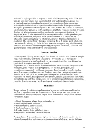 22
mentales. El yogui aprovecha la respiración como fuente de vitalidad y buena salud, pero
también como instrumento para ir controlando la actividad mental y conectando con
la «realidad» que está instalada en la fuente de los pensamientos. Toda persona que
practique el control respiratorio experimentará estados mentales de paz y vaciamiento.
Pranayama quiere decir controlo regulación del prana, es decir, del aliento o la respiración.
Existen numerosas técnicas de control respiratorio en el hatha-yoga, que enseñan al yogui a
dominar estrechamente su respiración y matrimoniar armónicamente la psique y la
respiración. Cada técnica respiratoria tiene sus requisitos y observancias, pero la mayoría
de estos procedimientos, aunque no todos, utilizan tres fases en la respiración: la
inhalación, la retención del aire y la exhalación, y muchos de ellos especifican que la
exhalación debe ser muy lenta y durar por lo menos el doble de tiempo que la inhalación.
La retención del aliento y la exhalación lenta no solamente regulan muy estrechamente y
favorecen determinadas funciones orgánicas (y por supuesto la cardiaca y cerebral), sino
que permiten un firme control sobre la actividad mental.
Mudras y bandhas
Mudra significa «sello» y bandha, «fijar». Los mudras son técnicas para «sellar» la energía,
o sea, para contenerla, controlarla, almacenarla o propulsarla. Así se purifican los
conductos de energía, se tonifican los plexos y se potencia la acción y beneficios de los
ejercicios de pranayama (control respiratorio).
Hay mudras que se pueden aplicar independientemente o bien asociados a la ejecución del
pranayama, como veremos en la parte práctica. Los bandhas, por su parte, son
procedimientos de control y acción neuromuscular. Tanto los mudras como los bandhas
tratan de acceder a todo el cuerpo, a sus funciones y energías, y aunque algunas de estas
técnicas son de fácil ejecución, otras requieren una práctica perseverante para poder
efectuarlas con pericia. Todas procuran también salud, armonía y resistencia. Son métodos
muy refinados de control de músculos que por lo general no se controlan conscientemente,
y también de lo que me atrevería a denominar casi una «ingeniería» energética.
Shatkarmas
Son un conjunto de prácticas muy elaboradas y largamente verificadas para higienizar y
purificar el organismo tanto por dentro como por fuera, sin que haya zona que no sea
sometida a una minuciosa limpieza: lengua, oídos, fosas nasales, laringe, colon, etcétera.
Forman seis grupos:
1) Dhauti: limpieza de la boca, la garganta y el recto.
2) Basti: limpieza de los intestinos.
3) Neti: limpieza de las fosas nasales.
4) Nauli: purificación intestinal.
5) Trataka: limpieza de los glóbulos oculares.
6) Kapalabhati: limpieza de los senos frontales.
Aunque algunos de estos métodos de higiene pueden ser perfectamente suplidos por las
más modernas prácticas higiénicas, otros han demostrado tal eficacia y son tan fáciles de
 