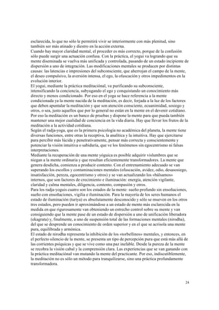 24
esclarecida, lo que no sólo le permitirá vivir se interiormente con más plenitud, sino
también ser más atinado y diestro en la acción externa.
Cuando hay mayor claridad mental, el proceder es más correcto, porque de la confusión
sólo puede surgir una actuación confusa. Con la práctica, el yogui va logrando que su
mente diseminada se vuelva más unificada y controlada, pasando de un estado incipiente de
dispersión a uno de integración. Las modificaciones mentales se producen por distintas
causas: las latencias e impresiones del subconsciente, que aherrojan el campo de la mente,
el deseo compulsivo, la aversión intensa, el ego, la ofuscación y otros impedimentos en la
evolución interior.
El yogui, mediante la práctica meditaciónal, va purificando su subconsciente,
intensificando la conciencia, subyugando el ego y conquistando un conocimiento más
directo y menos condicionado. Por eso en el yoga se hace referencia a la mente
condicionada ya la mente nacida de la meditación, es decir, forjada a la luz de los factores
que deben apuntalar la meditación y que son atención consciente, ecuanimidad, sosiego y
otros, o sea, justo aquellos que por lo general no están en la mente en el devenir cotidiano.
Por eso la meditación es un banco de pruebas y dispone la mente para que pueda también
mantener una mejor cualidad de conciencia en la vida diaria. Hay que llevar los frutos de la
meditación a la actividad cotidiana.
Según el radja-yoga, que es la primera psicología no académica del planeta, la mente tiene
diversas funciones, entre otras la receptiva, la analítica y la intuitiva. Hay que ejercitarse
para percibir más lúcida y penetrativamente, pensar más correcta y conscientemente y
potenciar la visión intuitiva o sabiduría, que ve los fenómenos sin egocentrismo ni falsas
interpretaciones.
Mediante la recuperación de una mente yóguica es posible adquirir vislumbres que se
niegan a la mente ordinaria y que resultan eficientemente transformadores. La mente que
genera desdicha, comienza a producir contento. Con el entrenamiento adecuado se van
superando los escollos y contaminaciones mentales (ofuscación, avidez, odio, desasosiego,
insatisfacción, pereza, egocentrismo y otros) y se van actualizando los «bálsamos»
internos, que son factores de crecimiento e iluminación: energía, atención vigilante,
claridad y calma mentales, diligencia, contento, compasión y otros.
Para los radja-yoguis cuatro son los estados de la mente: sueño profundo sin ensoñaciones,
sueño con ensoñaciones, vigilia e iluminación. Para la mayoría de los seres humanos el
estado de iluminación (turiya) es absolutamente desconocido y sólo se mueven en los otros
tres estados, pero pueden ir aproximándose a un estado de mente más esclarecida en la
medida en que rigurosamente van obteniendo un estrecho control sobre su mente y van
consiguiendo que la mente pase de un estado de dispersión a uno de unificación liberadora
(ekagrata) y, finalmente, a uno de suspensión total de las formaciones mentales (nirodha),
del que se desprende un conocimiento de orden superior y en el que se acrisola una mente
pura, equilibrada y armónica.
El estado de nirodha representa la inhibición de los «torbellinos» mentales, y entonces, en
el perfecto silencio de la mente, se presenta un tipo de percepción pura que está más allá de
las corrientes psíquicas y que se vive como una paz inefable. Desde la pureza de la mente
se recobra la visión cabal y la comprensión clara. Las experiencias que se van ganando con
la práctica meditaciónal van mutando la mente del practicante. Por eso, indiscutiblemente,
la meditación no es sólo un método para tranquilizarse, sino una práctica profundamente
transformadora.
 