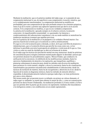 25
Mediante la meditación -que es la práctica medular del radja-yoga- se va pasando de una
comprensión intelectual (o sea, de superficie) a una comprensión vivencial e intuitiva, que
es la verdaderamente transformadora. La comprensión intelectual no modifica en
profundidad, pero una comprensión de tipo más profundo remueve los cimientos psíquicos,
muta el eje de la mente y permite una captación suprarracional que deriva en la acción
correcta. Si la comprensión no modifica, es que no era verdadera comprensión.
La práctica de la meditación -apoyada siempre en el esfuerzo correcto, la atención
consciente y la inquebrantable ecuanimidad- va «quemando» las latencias y
condicionamientos del subconsciente (samskaras) y de ese modo también se neutralizan las
tendencias mecánicas (vasanas) que aquéllas provocan.
Por eso la práctica de la meditación es un pasaporte a la verdadera libertad interior. Esa
preciosa función de la mente que es la atención se cultiva armónicamente.
El yogui se sirve de la atención pura o desnuda, es decir, de la que está libre de prejuicios e
interpretaciones, que es la atención directa que percibe las cosas como son, y al no
deformar lo percibido convierte la percepción en sabiduría o visión justa de lo que es. Esta
visión es como un canal de claridad que se abre en la bruma de la mente.
En el radja-yoga las técnicas de ejercitación mental son muy numerosas: desde las prácticas
de concentración pura («ningún continuum mental puede adquirir la densidad y pureza que
nos permiten alcanzar los procedimientos yoguis», Mircea Eliade), que conducen a la
unificación de la conciencia y la inhibición de las modificaciones mentales, hasta los
ejercicios fundamentales de atención a la respiración, que tranquilizan, equilibran y
potencian sobremanera la atención pura; desde los métodos más diversos de meditación
para esclarecer la visión mental y ampliar y elevar la conciencia, hasta los de visualización
transformadora que permiten reacondicionar saludablemente el subconsciente; desde las
técnicas de recitación de mantras, hasta las de recogimiento y absorción en el ser; desde la
fijación de la mente en diagramas místicos, hasta los métodos de atención abierta o
expandida, la denominada atención inelectiva (porque nada elige y no tiene preferencias
por unos u otros objetos).
Del mismo modo que un paciente joyero va tallando con primor un valioso diamante, el
radja-yogui va «tallando» su mente para obtener lo mejor de ella, y, como en comunicación
personal me decía Swami Chidananda, «la meditación profunda es el único medio y la llave
que nos permite abrir la puerta que da acceso a la supramente; mediante ella trascendemos
a la inteligencia común y nos establecemos en un estado supramental».
 