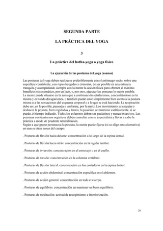 26
SEGUNDA PARTE
LA PRÁCTICA DEL YOGA
3
La práctica del hatha-yoga o yoga físico
La ejecución de las posturas del yoga (asanas)
Las posturas del yoga deben realizarse preferiblemente con el estómago vacío, sobre una
superficie consistente, con ropas holgadas y cómodas, de ser posible en una estancia
tranquila y acompañando siempre con la mente la acción física para obtener el máximo
beneficio psicosomático, por un lado, y, por otro, ejecutar las posturas lo mejor posible.
La mente puede situarse en la zona que a continuación señalaremos, concentrándose en la
misma y evitando divagaciones, o también puede estar simplemente bien atenta a la postura
misma o a las sensaciones del esquema corporal o a lo que se está haciendo. La respiración
debe ser, en lo posible, pausada y uniforme, por la nariz. Los movimientos al ejecutar y
deshacer la postura, bien regulados y lentos; la posición se mantiene estáticamente, si se
puede, el tiempo indicado. Todos los esfuerzos deben ser paulatinos y nunca excesivos. Las
personas con trastornos orgánicos deben consultar con su especialista y llevar a cabo la
práctica a modo de prudente rehabilitación.
Según a qué grupo pertenezca la postura, la mente puede fijarse (si se elige esta alternativa)
en unas u otras zonas del cuerpo:
. Posturas de flexión hacia delante: concentración a lo largo de la espina dorsal.
. Posturas de flexión hacia atrás: concentración en la región lumbar.
. Posturas de inversión: concentración en el entrecejo o en el cuello.
. Posturas de torsión: concentración en la columna vertebral.
. Posturas de flexión lateral: concentración en los costados o en la espina dorsal.
. Posturas de acción abdominal: concentración específica en el abdomen.
. Posturas de acción general: concentración en todo el cuerpo.
. Posturas de equilibrio: concentración en mantener un buen equilibrio.
. Posturas de meditación: actitud de recogimiento e interiorización.
 