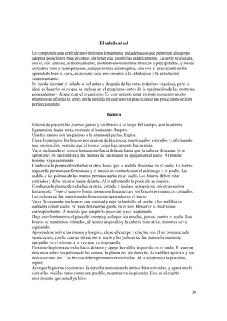 28
El saludo al sol
Lo componen una serie de movimientos lentamente encadenados que permiten al cuerpo
adoptar posiciones muy diversas sin tener que asumirlas estáticamente. La serie se ejecuta,
eso sí, con lentitud, armónicamente, evitando movimientos bruscos o precipitados, y puede
asociarse o no a la respiración, aunque lo más aconsejable, una vez el practicante se ha
aprendido bien la serie, es asociar cada movimiento a la inhalación y la exhalación
sucesivamente.
Se puede ejecutar el saludo al sol antes o después de las otras prácticas yóguicas, pero lo
ideal es hacerlo -si es que se incluye en el programa- antes de la realización de las posturas,
para calentar y desperezar el organismo. Es conveniente estar en todo momento atento
mientras se efectúa la serie; en la medida en que uno va practicando las posiciones se irán
perfeccionando.
Técnica
Sitúese de pie con las piernas juntas y los brazos a lo largo del cuerpo, con la cabeza
ligeramente hacia atrás, mirando al horizonte. Inspire.
Una las manos por las palmas a la altura del pecho. Espire.
Eleve lentamente los brazos por encima de la cabeza; manténgalos estirados y, efectuando
una inspiración, permita que el tronco caiga ligeramente hacia atrás.
Vaya inclinando el tronco lentamente hacia delante hasta que la cabeza descanse (o se
aproxime) en las rodillas y las palmas de las manos se apoyen en el suelo. Al mismo
tiempo, vaya espirando.
Conduzca la pierna derecha hacia atrás hasta que la rodilla descanse en el suelo. La pierna
izquierda permanece flexionada y el muslo en contacto con el estómago y el pecho. La
rodilla y las palmas de las manos permanecerán en el suelo. Los brazos deben estar
estirados y debe mirarse hacia delante. Al ir adoptando la posición se inspira.
Conduzca la pierna derecha hacia atrás, estírela y únala a la izquierda mientras espira
lentamente. Todo el cuerpo forma ahora una línea recta y los brazos permanecen estirados.
Las palmas de las manos están firmemente apoyadas en el suelo.
Vaya flexionando los brazos con lentitud y deje la barbilla, el pecho y las rodillas en
contacto con el suelo. El resto del cuerpo queda en el aire. Observe la ilustración
correspondiente. A medida que adopte la posición, vaya inspirando.
Deje caer lentamente el peso del cuerpo y coloque los muslos, juntos, contra el suelo. Los
brazos se mantienen estirados, el tronco arqueado y la cabeza bien atrás, mientras se va
espirando.
Apoyándose sobre las manos y los pies, eleve el cuerpo y efectúe con él un pronunciado
semicírculo, con la cara en dirección al suelo y las palmas de las manos firmemente
apoyadas en el mismo, a la vez que va inspirando.
Flexione la pierna derecha hacia delante y apoye la rodilla izquierda en el suelo. El cuerpo
descansa sobre las palmas de las manos, la planta del pie derecho, la rodilla izquierda y los
dedos de este pie. Los brazos deben permanecer estirados. Al ir adoptando la posición,
espire.
Acerque la pierna izquierda a la derecha manteniendo ambas bien estiradas, y aproxime la
cara a las rodillas tanto como sea posible, mientras va inspirando. Este es el cuarto
movimiento que usted ya hizo.
 