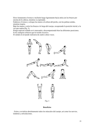 29
Eleve lentamente el tronco e inclínelo luego ligeramente hacia atrás con los brazos por
encima de la cabeza, mientras va espirando.
Enderece el tronco y coloque las manos a la altura del pecho, con las palmas unidas,
mientras inspira.
Baje las manos y estire los brazos a lo largo del cuerpo, recuperando la posición inicial, a la
vez que espira (fig. 1).
Ponga especial cuidado en ir marcando y descomponiendo bien las diferentes posiciones.
Evite cualquier esfuerzo que le resulte excesivo.
El saludo al sol puede realizarse de cuatro a doce veces.
Fig. 1
Beneficios
. Estira y revitaliza absolutamente todos los músculos del cuerpo, así como los nervios,
tendones y articulaciones.
 