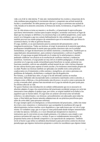3
vida y en el de la vida interna. Y más aún: instrumentalizar los eventos y situaciones de la
vida cotidiana para propulsar el crecimiento interior y conquistar una actitud mental de
lucidez y ecuanimidad. No debe pasarse por alto que el yoga es asimismo una actitud de
vida, basada en la atención consciente, la firmeza de mente, la tolerancia, el equilibrio y el
sosiego.
Así, la vida misma se torna un maestro y un desafío, y el practicante la aprovecha para
ejercitarse interiormente e incluso para acopiar energías y acumular conciencia en lugar de
dejar que las energías se debiliten y la conciencia baje a un umbral paupérrimo, como suele
ocurrir en el desgaste a que nos somete habitualmente la vida cotidiana y que es la que
también provoca ese estado psíquico de somnolencia que es la mecanicidad, que diseca la
existencia diaria y le roba su gloriosa frescura.
El yoga, también, es un ejercitamiento para la contención del pensamiento y de la
imaginación perniciosa. Todas sus técnicas, al exigir la presencia de la atención aquí-ahora,
predisponen saludablemente la mente para que pueda conectarse más con la realidad
momentánea, en lugar de desertizarse en inútiles memorias y ensoñaciones. También por su
capacidad para «desautomatizar», para contener el pensamiento y cultivar el equilibrio
interior, el yoga juega un papel destacado en el campo de la salud psíquica y mental,
pudiendo colaborar con eficacia en la resolución de conflictos internos y tendencias
neuróticas. Asimismo, el yoga puede ser muy útil en el ámbito pedagógico; el niño puede
encontrar en el yoga una ayuda extraordinaria para beneficiar su cuerpo, potenciar sus
funciones mentales, cultivar una saludable actitud mental de por vida e incluso disponer
de una valiosa técnica para superar el estrés escolar y los trastornos emocionales propios de
su edad. Pueden sus técnicas también ser aplicadas con notable éxito como prácticas
coadyuvantes en el tratamiento a niños autistas y mongólicos, así como a personas con
problemas de ludopatía, alcoholismo o cualquier tipo de drogadicción.
Por fortuna, y ya desde hace años, el yoga se ha ido abriendo camino en muchas
direcciones, habiendo sido incorporado tanto a seminarios espirituales como a cárceles, a
colegios como a fábricas, a los profesionales más diversos y en activo como a personas de
ya muy avanzada edad, quienes han encontrado en el yoga un método de gran ayuda para
los últimos años de su vida.
No quiero finalizar esta introducción sin señalar enfáticamente que no es necesario en
absoluto adaptar el yoga a las características del practicante occidental, porque eso sería tan
innecesario como adaptar el ajedrez (que, por cierto, se originó también en la India) a los
jugadores que no fueran indios. El yoga tiene un carácter universal como tal método
ecléctico y no adoctrinante y sus técnicas y procedimientos son adecuados para todas las
razas, si bien habrá que buscar naturales adaptaciones de sus prácticas psicofísicas para
niños de corta edad y para personas enfermas.
El yoga siempre apela a la inteligencia y al discernimiento del practicante, y debe éste tratar
de evitar a esos «maestros» o «instructores» que acompañan la enseñanza del yoga de
adoctrinamientos incluso muchas veces dogmáticos y que nada tienen que ver con el yoga
mismo. El verdadero yoga, que es el que se viene practicando desde tiempos inmemoriales
en todas las épocas y latitudes, es a veces falseado por desaprensivos maestros e
instructores que lo convierten en una simple gimnasia, o lo reducen a una simple y casi
grotesca caricatura del yoga real, o, incluso, lo que es verdaderamente inexcusable, lo
proponen hasta como un método competitivo y un espectáculo de campeones. También
invito al lector a que utilice su sabiduría discriminativa para prevenirse contra los diversos
pseudoyogas que algunos instructores proponen o contra los sucedáneos que algunos tratan
 