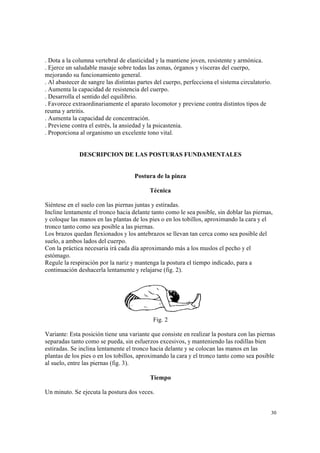 30
. Dota a la columna vertebral de elasticidad y la mantiene joven, resistente y armónica.
. Ejerce un saludable masaje sobre todas las zonas, órganos y vísceras del cuerpo,
mejorando su funcionamiento general.
. Al abastecer de sangre las distintas partes del cuerpo, perfecciona el sistema circulatorio.
. Aumenta la capacidad de resistencia del cuerpo.
. Desarrolla el sentido del equilibrio.
. Favorece extraordinariamente el aparato locomotor y previene contra distintos tipos de
reuma y artritis.
. Aumenta la capacidad de concentración.
. Previene contra el estrés, la ansiedad y la psicastenia.
. Proporciona al organismo un excelente tono vital.
DESCRIPCION DE LAS POSTURAS FUNDAMENTALES
Postura de la pinza
Técnica
Siéntese en el suelo con las piernas juntas y estiradas.
Incline lentamente el tronco hacia delante tanto como le sea posible, sin doblar las piernas,
y coloque las manos en las plantas de los pies o en los tobillos, aproximando la cara y el
tronco tanto como sea posible a las piernas.
Los brazos quedan flexionados y los antebrazos se llevan tan cerca como sea posible del
suelo, a ambos lados del cuerpo.
Con la práctica necesaria irá cada día aproximando más a los muslos el pecho y el
estómago.
Regule la respiración por la nariz y mantenga la postura el tiempo indicado, para a
continuación deshacerla lentamente y relajarse (fig. 2).
Fig. 2
Variante: Esta posición tiene una variante que consiste en realizar la postura con las piernas
separadas tanto como se pueda, sin esfuerzos excesivos, y manteniendo las rodillas bien
estiradas. Se inclina lentamente el tronco hacia delante y se colocan las manos en las
plantas de los pies o en los tobillos, aproximando la cara y el tronco tanto como sea posible
al suelo, entre las piernas (fig. 3).
Tiempo
Un minuto. Se ejecuta la postura dos veces.
 