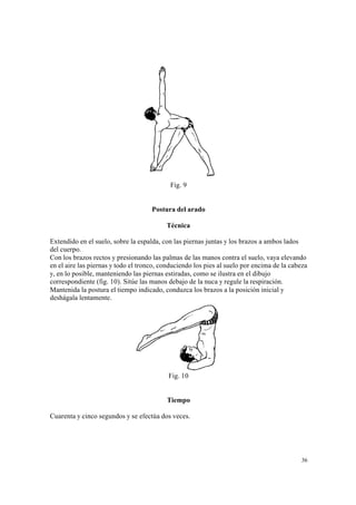 36
Fig. 9
Postura del arado
Técnica
Extendido en el suelo, sobre la espalda, con las piernas juntas y los brazos a ambos lados
del cuerpo.
Con los brazos rectos y presionando las palmas de las manos contra el suelo, vaya elevando
en el aire las piernas y todo el tronco, conduciendo los pies al suelo por encima de la cabeza
y, en lo posible, manteniendo las piernas estiradas, como se ilustra en el dibujo
correspondiente (fig. 10). Sitúe las manos debajo de la nuca y regule la respiración.
Mantenida la postura el tiempo indicado, conduzca los brazos a la posición inicial y
deshágala lentamente.
Fig. 10
Tiempo
Cuarenta y cinco segundos y se efectúa dos veces.
 