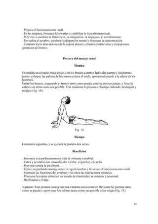 39
. Mejora el funcionamiento renal.
. En las mujeres, favorece los ovarios y estabiliza la función menstrual.
. Previene o combate la flatulencia, la indigestión, la dispepsia, el estreñimiento.
. Revitaliza el cerebro, combate la dispersión mental y favorece la concentración.
. Combate leves desviaciones de la espina dorsal y elimina contracturas y crispaciones
generales del tronco.
Postura del masaje renal
Técnica
Extendido en el suelo, boca abajo, con los brazos a ambos lados del cuerpo y las piernas
juntas, coloque las palmas de las manos contra el suelo, aproximadamente a la altura de los
hombros.
Estire los brazos, arqueando el tronco tanto como pueda, con las piernas juntas, y lleve la
cabeza tan atrás como sea posible. Tras mantener la postura el tiempo indicado, deshágala y
relájese (fig. 14).
Fig. 14
Tiempo
Cincuenta segundos, y se ejecuta la postura dos veces.
Beneficios
. Favorece extraordinariamente toda la columna vertebral.
. Estira y revitaliza los músculos del vientre, el pecho y el cuello
. Previene contra la escoliosis.
. Ejerce un profundo masaje sobre la región lumbar y favorece el funcionamiento renal.
. Estimula las funciones del cerebro y favorece las operaciones mentales.
. Mantiene la espina dorsal en un estado de elasticidad, resistencia y juventud.
. Desbloquea y relaja.
Variante: Esta postura cuenta con una variante consistente en flexionar las piernas tanto
como se pueda y aproximar los talones tanto como sea posible a las nalgas (fig. 15).
 