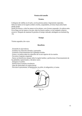 42
Postura del camello
Técnica
Colóquese de rodillas en el suelo, con las piernas juntas o ligeramente separadas.
Sitúe las manos en la región cordial e incline, arqueándolo, el tronco hacia atrás hasta
donde pueda.
Suelte los brazos y sitúe las manos en los talones, con el tronco arqueado y la cabeza atrás.
Si no llega con las manos a los pies, deje los brazos sueltos y evite cualquier esfuerzo
excesivo. Después de mantener la postura el tiempo indicado, deshágala con lentitud (fig.
18).
Tiempo
Treinta segundos, dos veces.
Beneficios
. Ensancha la caja torácica.
. Fortalece los músculos dorsales y pectorales.
. Estimula el funcionamiento de la glándula tiroides.
. Estira y revitaliza todos los músculos de la cara superior de los muslos.
. Favorece el aparato urogenital.
. Ejerce un beneficioso masaje sobre la región lumbar y perfecciona el funcionamiento de
las glándulas suprarrenales y del plexo sacro.
. Energiza el cerebro.
. Perfecciona el sistema circulatorio.
. Dota de elasticidad a la espina dorsal.
. Previene la psicastenia, la hipotensión, la colitis, la indigestión y el asma.
Fig. 18
 