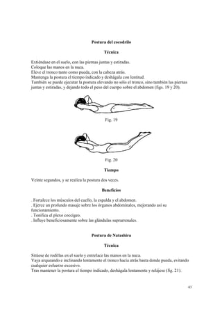 43
Postura del cocodrilo
Técnica
Extiéndase en el suelo, con las piernas juntas y estiradas.
Coloque las manos en la nuca.
Eleve el tronco tanto como pueda, con la cabeza atrás.
Mantenga la postura el tiempo indicado y deshágala con lentitud.
También se puede ejecutar la postura elevando no sólo el tronco, sino también las piernas
juntas y estiradas, y dejando todo el peso del cuerpo sobre el abdomen (figs. 19 y 20).
Fig. 19
Fig. 20
Tiempo
Veinte segundos, y se realiza la postura dos veces.
Beneficios
. Fortalece los músculos del cuello, la espalda y el abdomen.
. Ejerce un profundo masaje sobre los órganos abdominales, mejorando así su
funcionamiento.
. Tonifica el plexo coccígeo.
. Influye beneficiosamente sobre las glándulas suprarrenales.
Postura de Natashira
Técnica
Sitúese de rodillas en el suelo y entrelace las manos en la nuca.
Vaya arqueando e inclinando lentamente el tronco hacia atrás hasta donde pueda, evitando
cualquier esfuerzo excesivo.
Tras mantener la postura el tiempo indicado, deshágala lentamente y relájese (fig. 21).
 