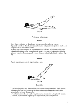 46
Fig. 23
Postura del saltamontes
Técnica
Boca abajo, extiéndase en el suelo, con los brazos a ambos lados del cuerpo.
Fijando la barbilla en el suelo, introduzca las manos debajo de los respectivos muslos, con
las palmas de las manos hacia arriba.
Presione muy vigorosamente las manos y los brazos contra el suelo y eleve tanto como
pueda las piernas en el aire, manteniéndolas juntas y estiradas, pero evitando cualquier
esfuerzo excesivo. Tras mantener la postura el tiempo indicado, deshágala y relájese (fig.
24).
Tiempo
Veinte segundos, y se ejecuta la postura tres veces.
Fig. 24
Beneficios
. Fortalece y vigoriza muy especialmente toda la musculatura abdominal. Por la presión
intraabdominal que se origina, favorece los nervios epigástricos y todos los órganos
abdominales, así como el plexo solar.
. Fortalece los músculos del cuello y equilibra el funcionamiento de la glándula tiroides.
. Estimula favorablemente la pelvis y las regiones sacra, coccígea y lumbar.
 