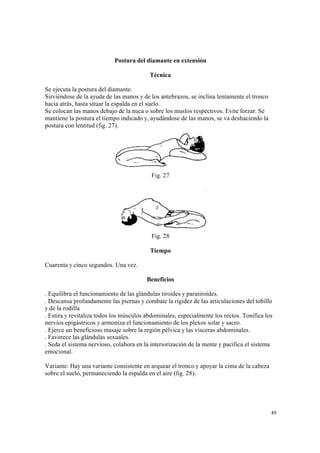49
Postura del diamante en extensión
Técnica
Se ejecuta la postura del diamante.
Sirviéndose de la ayuda de las manos y de los antebrazos, se inclina lentamente el tronco
hacia atrás, hasta situar la espalda en el suelo.
Se colocan las manos debajo de la nuca o sobre los muslos respectivos. Evite forzar. Se
mantiene la postura el tiempo indicado y, ayudándose de las manos, se va deshaciendo la
postura con lentitud (fig. 27).
Fig. 27
Fig. 28
Tiempo
Cuarenta y cinco segundos. Una vez.
Beneficios
. Equilibra el funcionamiento de las glándulas tiroides y paratiroides.
. Descansa profundamente las piernas y combate la rigidez de las articulaciones del tobillo
y de la rodilla
. Estira y revitaliza todos los músculos abdominales, especialmente los rectos. Tonifica los
nervios epigástricos y armoniza el funcionamiento de los plexos solar y sacro.
. Ejerce un beneficioso masaje sobre la región pélvica y las vísceras abdominales.
. Favorece las glándulas sexuales.
. Seda el sistema nervioso, colabora en la interiorización de la mente y pacifica el sistema
emocional.
Variante: Hay una variante consistente en arquear el tronco y apoyar la cima de la cabeza
sobre el suelo, permaneciendo la espalda en el aire (fig. 28).
 