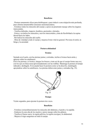 54
Beneficios
. Postura sumamente eficaz para desbloquear y para inducir a una relajación más profunda,
pues elimina innumerables tensiones neuromusculares.
. Fortalece todos los músculos del cuerpo y ejerce un penetrante masaje sobre los órganos
intercostales.
. Tonifica deltoides, trapecio, hombros, pectorales y dorsales.
. Estira y revitaliza los músculos y nervios intercostales y dota de flexibilidad a la espina
dorsal hacia los lados.
. Revitaliza los músculos del cuello.
. Dota de vitalidad a todo el cuerpo y mejora el tono vital en general. Previene el estrés, la
fatiga y la ansiedad.
Postura abdominal
Técnica
Sentado en el suelo, con las piernas juntas y estiradas, incline el tronco hacia atrás y
apóyese sobre los antebrazos.
Eleve las piernas y el tronco, alargue los brazos y trate así de que el cuerpo forme una uve,
con los ojos en línea recta aproximadamente con las rodillas. Mantenga la postura el tiempo
indicado y deshágala. Si no puede hacer la postura como se ha descrito, manténgala
apoyándose sobre los antebrazos. Las piernas deben estar juntas y estiradas (fig. 35).
Fig. 35
Tiempo
Veinte segundos, para ejecutar la postura tres veces.
Beneficios
. Fortalece extraordinariamente los músculos del abdomen, el pecho y la espalda.
. Endurece la cara alta de los muslos y ejerce masaje sobre los glúteos.
. Tonifica el hueso sacro, la región pélvica, la región coccígea y la abdominal.
. Mejora el riego sanguíneo en todo el cuerpo.
 