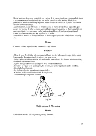 57
Doble la pierna derecha y, pasándola por encima de la pierna izquierda, coloque el pie junto
a la cara externa del muslo izquierdo, tan arriba como le resulte posible. El pie debe
permanecer paralelo al muslo y la planta, sobre el suelo. El muslo de la pierna flexionada
quedará junto al estómago.
A continuación, ladee el tronco a la derecha y coja la pierna con el brazo izquierdo, que
pasará por encima de ella. La mano agarrará la pierna estirada, como se ilustra en el dibujo
correspondiente. La cara queda vuelta hacia atrás y el brazo derecho queda detrás del
tronco, con la mano apoyada por la palma en el suelo.
Mantenida la postura el tiempo indicado, se deshace para ejecutarla sobre el otro lado (fig.
38).
Tiempo
Cuarenta y cinco segundos, dos veces sobre cada pierna.
Beneficios
. Dota de gran flexibilidad a la espina dorsal hacia los dos lados y estira y revitaliza todos
los músculos dorsales evitando tensiones y crispaciones.
. Induce a la relajación profunda, aliviando todas las tensiones del sistema neuromuscular y
sedando el sistema nervioso.
. Ejerce masaje sobre todos los órganos de la cavidad abdominal.
. Favorece la vejiga y, en las mujeres, los ovarios, así como la próstata en los hombres.
. Regula la función renal.
. Revitaliza todos los pares de nervios espinales.
. Combate la rigidez de los músculos de las piernas.
. Mejora el riego sanguíneo al tronco.
Fig. 38
Media postura de Matyendra
Técnica
Siéntese en el suelo con las piernas juntas y estiradas.
 