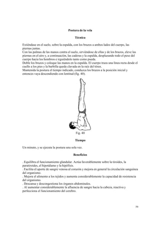 59
Postura de la vela
Técnica
Extiéndase en el suelo, sobre la espalda, con los brazos a ambos lados del cuerpo, las
piernas juntas.
Con las palmas de las manos contra el suelo, sirviéndose de ellas y de los brazos, eleve las
piernas en el aire y, a continuación, las caderas y la espalda, desplazando todo el peso del
cuerpo hacia los hombros e irguiéndolo tanto como pueda.
Doble los brazos y coloque las manos en la espalda. El cuerpo traza una línea recta desde el
cuello a los pies y la barbilla queda clavada en la raíz del tórax.
Mantenida la postura el tiempo indicado, conduzca los brazos a la posición inicial y
entonces vaya descendiendo con lentitud (fig. 40).
Fig. 40
Tiempo
Un minuto, y se ejecuta la postura una sola vez.
Beneficios
. Equilibra el funcionamiento glandular. Actúa favorablemente sobre la tiroides, la
paratiroides, el hipotálamo y la hipófisis.
. Facilita el aporte de sangre venosa al corazón y mejora en general la circulación sanguínea
del organismo.
. Mejora el alimento a los tejidos y aumenta considerablemente la capacidad de resistencia
del organismo.
. Descansa y descongestiona los órganos abdominales.
. Al aumentar considerablemente la afluencia de sangre hacia la cabeza, reactiva y
perfecciona el funcionamiento del cerebro.
 