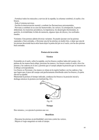 60
. Fortalece todos los músculos y nervios de la espalda, la columna vertebral, el cuello y los
brazos.
. Seda el sistema nervioso.
. Facilita la interiorización mental y combate las fluctuaciones psicomentales.
. Previene o combate en su caso las hemorroides, las varices, la constipación, la ptosis
abdominal, los trastornos prostáticos, la impotencia, los desarreglos hormonales, la
gastritis, la irritabilidad, la falta de memoria, algunos tipos de úlcera y los resfriados
nasales.
Variantes: Esta postura admite diversas variantes. Se puede ejecutar con las piernas
separadas y bien estiradas, o flexionar una de las piernas en medio loto, o dejar que una de
las piernas descienda hacia atrás hasta dejar la punta del pie en el suelo, con las dos piernas
bien estiradas.
Postura de inversión
Técnica
Extendido en el suelo, sobre la espalda, con los brazos a ambos lados del cuerpo y las
palmas de las manos hacia abajo, presione las manos y los brazos contra el suelo, eleve las
piernas y las caderas en el aire y permita que el cuerpo adopte la posición que se muestra en
el dibujo correspondiente.
Los brazos se flexionan y las manos se sitúan en la región lumbar o en las caderas y hay
que lograr que el peso del cuerpo esté perfectamente distribuido entre los brazos y la parte
alta de la espalda.
Mantenida la postura el tiempo indicado, conduzca los brazos a la posición inicial y
deshaga entonces la postura con lentitud (fig. 41).
Fig. 41
Tiempo
Dos minutos, y se ejecuta la postura una vez.
Beneficios
. Descansa las piernas en profundidad y previene contra las varices.
. Mejora el riego sanguíneo en todo el cuerpo.
 