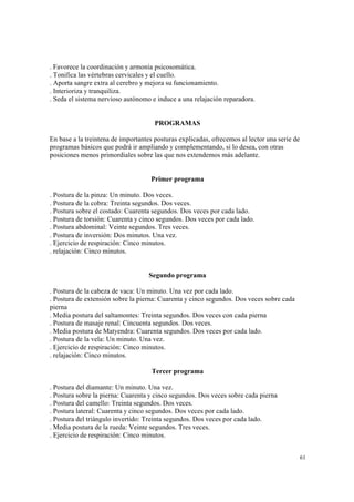 61
. Favorece la coordinación y armonía psicosomática.
. Tonifica las vértebras cervicales y el cuello.
. Aporta sangre extra al cerebro y mejora su funcionamiento.
. Interioriza y tranquiliza.
. Seda el sistema nervioso autónomo e induce a una relajación reparadora.
PROGRAMAS
En base a la treintena de importantes posturas explicadas, ofrecemos al lector una serie de
programas básicos que podrá ir ampliando y complementando, si lo desea, con otras
posiciones menos primordiales sobre las que nos extendemos más adelante.
Primer programa
. Postura de la pinza: Un minuto. Dos veces.
. Postura de la cobra: Treinta segundos. Dos veces.
. Postura sobre el costado: Cuarenta segundos. Dos veces por cada lado.
. Postura de torsión: Cuarenta y cinco segundos. Dos veces por cada lado.
. Postura abdominal: Veinte segundos. Tres veces.
. Postura de inversión: Dos minutos. Una vez.
. Ejercicio de respiración: Cinco minutos.
. relajación: Cinco minutos.
Segundo programa
. Postura de la cabeza de vaca: Un minuto. Una vez por cada lado.
. Postura de extensión sobre la pierna: Cuarenta y cinco segundos. Dos veces sobre cada
pierna
. Media postura del saltamontes: Treinta segundos. Dos veces con cada pierna
. Postura de masaje renal: Cincuenta segundos. Dos veces.
. Media postura de Matyendra: Cuarenta segundos. Dos veces por cada lado.
. Postura de la vela: Un minuto. Una vez.
. Ejercicio de respiración: Cinco minutos.
. relajación: Cinco minutos.
Tercer programa
. Postura del diamante: Un minuto. Una vez.
. Postura sobre la pierna: Cuarenta y cinco segundos. Dos veces sobre cada pierna
. Postura del camello: Treinta segundos. Dos veces.
. Postura lateral: Cuarenta y cinco segundos. Dos veces por cada lado.
. Postura del triángulo invertido: Treinta segundos. Dos veces por cada lado.
. Media postura de la rueda: Veinte segundos. Tres veces.
. Ejercicio de respiración: Cinco minutos.
 