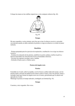 65
Coloque las manos en las rodillas respectivas y evite cualquier esfuerzo (fig. 44).
Fig. 44
Tiempo
De unos segundos a varios minutos, pero hay que evitar el esfuerzo excesivo y proceder
con máxima cautela; no debe realizarse la postura si exige un esfuerzo o se siente la menor
molestia.
Beneficios
. Postura apropiada para los ejercicios de respiración y meditación si no exige un esfuerzo
excesivo.
. Fortalece los músculos de las piernas, estabiliza la acción cardiaca, tonifica la pelvis y
dota de elasticidad a las articulaciones de las extremidades inferiores.
. Favorece las regiones coccígea, sacra y lumbar.
. Estimula el hueso sacro y el plexo sacro.
Postura del ángulo recto
Técnica
Extendido en el suelo, sobre la espalda y con los brazos a ambos lados del cuerpo, con las
piernas juntas, presione las palmas de las manos contra el suelo y eleve las piernas, juntas y
estiradas, hasta que formen un ángulo recto con el tronco, permitiendo que la cabeza esté
apoyada en el suelo.
Mantenga la postura el tiempo indicado y deshágala con lentitud (fig. 45).
Tiempo
Cuarenta y cinco segundos. Dos veces.
 