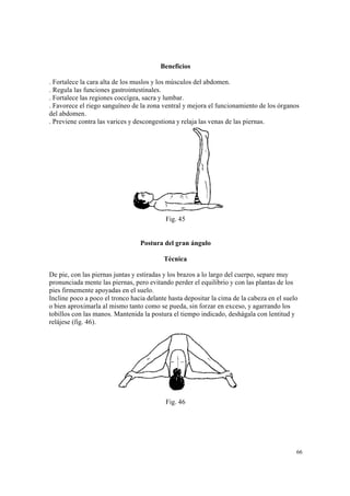 66
Beneficios
. Fortalece la cara alta de los muslos y los músculos del abdomen.
. Regula las funciones gastrointestinales.
. Fortalece las regiones coccígea, sacra y lumbar.
. Favorece el riego sanguíneo de la zona ventral y mejora el funcionamiento de los órganos
del abdomen.
. Previene contra las varices y descongestiona y relaja las venas de las piernas.
Fig. 45
Postura del gran ángulo
Técnica
De pie, con las piernas juntas y estiradas y los brazos a lo largo del cuerpo, separe muy
pronunciada mente las piernas, pero evitando perder el equilibrio y con las plantas de los
pies firmemente apoyadas en el suelo.
Incline poco a poco el tronco hacia delante hasta depositar la cima de la cabeza en el suelo
o bien aproximarla al mismo tanto como se pueda, sin forzar en exceso, y agarrando los
tobillos con las manos. Mantenida la postura el tiempo indicado, deshágala con lentitud y
relájese (fig. 46).
Fig. 46
 