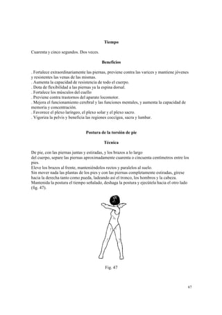 67
Tiempo
Cuarenta y cinco segundos. Dos veces.
Beneficios
. Fortalece extraordinariamente las piernas, previene contra las varices y mantiene jóvenes
y resistentes las venas de las mismas.
. Aumenta la capacidad de resistencia de todo el cuerpo.
. Dota de flexibilidad a las piernas ya la espina dorsal.
. Fortalece los músculos del cuello
. Previene contra trastornos del aparato locomotor.
. Mejora el funcionamiento cerebral y las funciones mentales, y aumenta la capacidad de
memoria y concentración.
. Favorece el plexo laríngeo, el plexo solar y el plexo sacro.
. Vigoriza la pelvis y beneficia las regiones coccígea, sacra y lumbar.
Postura de la torsión de pie
Técnica
De pie, con las piernas juntas y estiradas, y los brazos a lo largo
del cuerpo, separe las piernas aproximadamente cuarenta o cincuenta centímetros entre los
pies.
Eleve los brazos al frente, manteniéndolos rectos y paralelos al suelo.
Sin mover nada las plantas de los pies y con las piernas completamente estiradas, gírese
hacia la derecha tanto como pueda, ladeando así el tronco, los hombros y la cabeza.
Mantenida la postura el tiempo señalado, deshaga la postura y ejecútela hacia el otro lado
(fig. 47).
Fig. 47
 