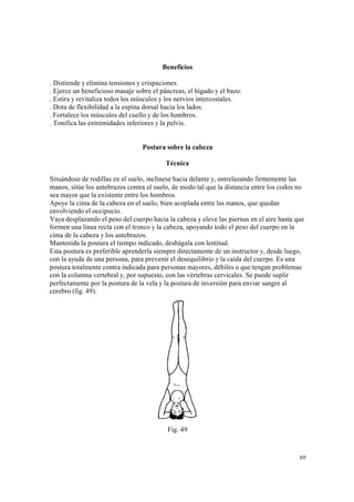 69
Beneficios
. Distiende y elimina tensiones y crispaciones.
. Ejerce un beneficioso masaje sobre el páncreas, el hígado y el bazo.
. Estira y revitaliza todos los músculos y los nervios intercostales.
. Dota de flexibilidad a la espina dorsal hacia los lados.
. Fortalece los músculos del cuello y de los hombros.
. Tonifica las extremidades inferiores y la pelvis.
Postura sobre la cabeza
Técnica
Situándose de rodillas en el suelo, inclínese hacia delante y, entrelazando firmemente las
manos, sitúe los antebrazos contra el suelo, de modo tal que la distancia entre los codos no
sea mayor que la existente entre los hombros.
Apoye la cima de la cabeza en el suelo, bien acoplada entre las manos, que quedan
envolviendo el occipucio.
Vaya desplazando el peso del cuerpo hacia la cabeza y eleve las piernas en el aire hasta que
formen una línea recta con el tronco y la cabeza, apoyando todo el peso del cuerpo en la
cima de la cabeza y los antebrazos.
Mantenida la postura el tiempo indicado, deshágala con lentitud.
Esta postura es preferible aprenderla siempre directamente de un instructor y, desde luego,
con la ayuda de una persona, para prevenir el desequilibrio y la caída del cuerpo. Es una
postura totalmente contra indicada para personas mayores, débiles o que tengan problemas
con la columna vertebral y, por supuesto, con las vértebras cervicales. Se puede suplir
perfectamente por la postura de la vela y la postura de inversión para enviar sangre al
cerebro (fig. 49).
Fig. 49
 