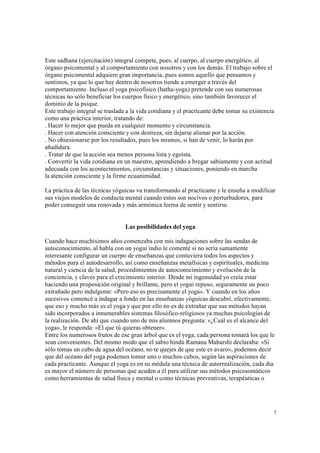 7
Este sadhana (ejercitación) integral compete, pues, al cuerpo, al cuerpo energético, al
órgano psicomental y al comportamiento con nosotros y con los demás. El trabajo sobre el
órgano psicomental adquiere gran importancia, pues somos aquello que pensamos y
sentimos, ya que lo que hay dentro de nosotros tiende a emerger a través del
comportamiento. Incluso el yoga psicofísico (hatha-yoga) pretende con sus numerosas
técnicas no sólo beneficiar los cuerpos físico y energético, sino también favorecer el
dominio de la psique.
Este trabajo integral se traslada a la vida cotidiana y el practicante debe tomar su existencia
como una práctica interior, tratando de:
. Hacer lo mejor que pueda en cualquier momento y circunstancia.
. Hacer con atención consciente y con destreza, sin dejarse alienar por la acción.
. No obsesionarse por los resultados, pues los mismos, si han de venir, lo harán por
añadidura.
. Tratar de que la acción sea menos persona lista y egoísta.
. Convertir la vida cotidiana en un maestro, aprendiendo a bregar sabiamente y con actitud
adecuada con los acontecimientos, circunstancias y situaciones, poniendo en marcha
la atención consciente y la firme ecuanimidad.
La práctica de las técnicas yóguicas va transformando al practicante y le enseña a modificar
sus viejos modelos de conducta mental cuando estos son nocivos o perturbadores, para
poder conseguir una renovada y más armónica forma de sentir y sentirse.
Las posibilidades del yoga
Cuando hace muchísimos años comenzaba con mis indagaciones sobre las sendas de
autoconocimiento, al habla con un yogui indio le comenté si no sería sumamente
interesante configurar un cuerpo de enseñanzas que contuviera todos los aspectos y
métodos para el autodesarrollo, así como enseñanzas metafísicas y espirituales, medicina
natural y ciencia de la salud, procedimientos de autoconocimiento y evolución de la
conciencia, y claves para el crecimiento interior. Desde mi ingenuidad yo creía estar
haciendo una proposición original y brillante, pero el yogui repuso, seguramente un poco
extrañado pero indulgente: «Pero eso es precisamente el yoga». Y cuando en los años
sucesivos comencé a indagar a fondo en las enseñanzas yóguicas descubrí, efectivamente,
que eso y mucho más es el yoga y que por ello no es de extrañar que sus métodos hayan
sido incorporados a innumerables sistemas filosófico-religiosos ya muchas psicologías de
la realización. De ahí que cuando uno de mis alumnos pregunta: «¿Cuál es el alcance del
yoga», le responda: «El que tú quieras obtener».
Entre los numerosos frutos de ese gran árbol que es el yoga, cada persona tomará los que le
sean convenientes. Del mismo modo que el sabio hindú Ramana Maharshi declaraba: «Si
sólo tomas un cubo de agua del océano, no te quejes de que este es avaro», podemos decir
que del océano del yoga podemos tomar uno o muchos cubos, según las aspiraciones de
cada practicante. Aunque el yoga es en su médula una técnica de autorrealización, cada día
es mayor el número de personas que acuden a él para utilizar sus métodos psicosomáticos
como herramientas de salud física y mental o como técnicas preventivas, terapéuticas o
 