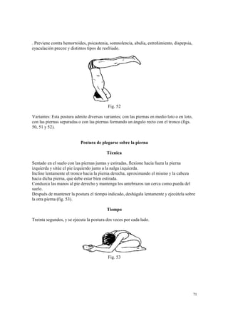 71
. Previene contra hemorroides, psicastenia, somnolencia, abulia, estreñimiento, dispepsia,
eyaculación precoz y distintos tipos de resfriado.
Fig. 52
Variantes: Esta postura admite diversas variantes; con las piernas en medio loto o en loto,
con las piernas separadas o con las piernas formando un ángulo recto con el tronco (figs.
50, 51 y 52).
Postura de plegarse sobre la pierna
Técnica
Sentado en el suelo con las piernas juntas y estiradas, flexione hacia fuera la pierna
izquierda y sitúe el pie izquierdo junto a la nalga izquierda.
Incline lentamente el tronco hacia la pierna derecha, aproximando el mismo y la cabeza
hacia dicha pierna, que debe estar bien estirada.
Conduzca las manos al pie derecho y mantenga los antebrazos tan cerca como pueda del
suelo.
Después de mantener la postura el tiempo indicado, deshágala lentamente y ejecútela sobre
la otra pierna (fig. 53).
Tiempo
Treinta segundos, y se ejecuta la postura dos veces por cada lado.
Fig. 53
 