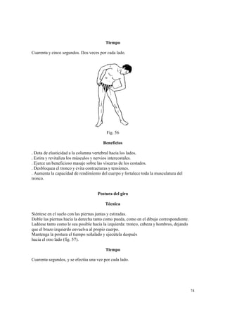 74
Tiempo
Cuarenta y cinco segundos. Dos veces por cada lado.
Fig. 56
Beneficios
. Dota de elasticidad a la columna vertebral hacia los lados.
. Estira y revitaliza los músculos y nervios intercostales.
. Ejerce un beneficioso masaje sobre las vísceras de los costados.
. Desbloquea el tronco y evita contracturas y tensiones.
. Aumenta la capacidad de rendimiento del cuerpo y fortalece toda la musculatura del
tronco.
Postura del giro
Técnica
Siéntese en el suelo con las piernas juntas y estiradas.
Doble las piernas hacia la derecha tanto como pueda, como en el dibujo correspondiente.
Ladéese tanto como le sea posible hacia la izquierda: tronco, cabeza y hombros, dejando
que el brazo izquierdo envuelva al propio cuerpo.
Mantenga la postura el tiempo señalado y ejecútela después
hacia el otro lado (fig. 57).
Tiempo
Cuarenta segundos, y se efectúa una vez por cada lado.
 