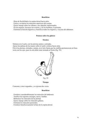76
Beneficios
. Dota de flexibilidad a la espina dorsal hacia atrás.
. Estira y revitaliza los músculos anteriores del cuerpo.
. Ejerce masaje sobre los riñones y las cápsulas suprarrenales.
. En las mujeres, favorece los ovarios, y en los hombres, la próstata.
. Estimula la función digestiva y beneficia todos los órganos y vísceras del abdomen.
Postura sobre los glúteos
Técnica
Siéntese en el suelo, con las piernas juntas y estiradas.
Apoye las palmas de las manos sobre el suelo y échese hacia atrás.
Eleve las piernas, estiradas y juntas, en el aire, hasta que las rodillas permanezcan en línea
recta con los ojos, pues la cara debe estar mirando al frente (fig. 59).
Fig. 59
Tiempo
Cuarenta y cinco segundos, y se ejecuta dos veces.
Beneficios
. Fortalece considerablemente los músculos del abdomen.
. Tonifica las regiones coccígea, sacra y lumbar.
. Robustece los músculos de las piernas
. Ejerce masaje sobre los músculos glúteos.
. Estimula los músculos pectorales.
. Fortalece beneficiosamente la base de la espina dorsal.
 
