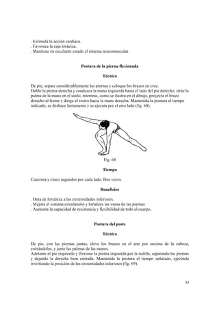 83
. Estimula la acción cardiaca.
. Favorece la caja torácica.
. Mantiene en excelente estado el sistema neuromuscular.
Postura de la pierna flexionada
Técnica
De pie, separe considerablemente las piernas y coloque los brazos en cruz.
Doble la pierna derecha y conduzca la mano izquierda hasta el lado del pie derecho; sitúe la
palma de la mano en el suelo, mientras, como se ilustra en el dibujo, proyecta el brazo
derecho al frente y dirige el rostro hacia la mano derecha. Mantenida la postura el tiempo
indicado, se deshace lentamente y se ejecuta por el otro lado (fig. 68).
Fig. 68
Tiempo
Cuarenta y cinco segundos por cada lado. Dos veces.
Beneficios
. Dota de fortaleza a las extremidades inferiores.
. Mejora el sistema circulatorio y fortalece las venas de las piernas
. Aumenta la capacidad de resistencia y flexibilidad de todo el cuerpo.
Postura del poste
Técnica
De pie, con las piernas juntas, eleve los brazos en el aire por encima de la cabeza,
estirándolos, y junte las palmas de las manos.
Adelante el pie izquierdo y flexione la pierna izquierda por la rodilla, separando las piernas
y dejando la derecha bien estirada. Mantenida la postura el tiempo señalado, ejecútela
invirtiendo la posición de las extremidades inferiores (fig. 69).
 