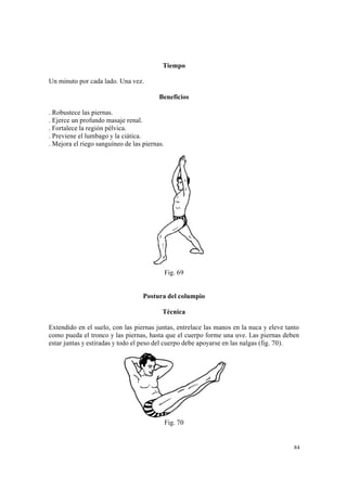 84
Tiempo
Un minuto por cada lado. Una vez.
Beneficios
. Robustece las piernas.
. Ejerce un profundo masaje renal.
. Fortalece la región pélvica.
. Previene el lumbago y la ciática.
. Mejora el riego sanguíneo de las piernas.
Fig. 69
Postura del columpio
Técnica
Extendido en el suelo, con las piernas juntas, entrelace las manos en la nuca y eleve tanto
como pueda el tronco y las piernas, hasta que el cuerpo forme una uve. Las piernas deben
estar juntas y estiradas y todo el peso del cuerpo debe apoyarse en las nalgas (fig. 70).
Fig. 70
 
