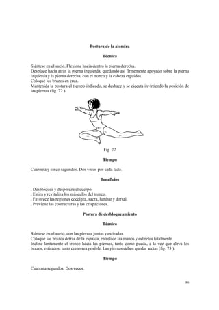 86
Postura de la alondra
Técnica
Siéntese en el suelo. Flexione hacia dentro la pierna derecha.
Desplace hacia atrás la pierna izquierda, quedando así firmemente apoyado sobre la pierna
izquierda y la pierna derecha, con el tronco y la cabeza erguidos.
Coloque los brazos en cruz.
Mantenida la postura el tiempo indicado, se deshace y se ejecuta invirtiendo la posición de
las piernas (fig. 72 ).
Fig. 72
Tiempo
Cuarenta y cinco segundos. Dos veces por cada lado.
Beneficios
. Desbloquea y despereza el cuerpo.
. Estira y revitaliza los músculos del tronco.
. Favorece las regiones coccígea, sacra, lumbar y dorsal.
. Previene las contracturas y las crispaciones.
Postura de desbloqueamiento
Técnica
Siéntese en el suelo, con las piernas juntas y estiradas.
Coloque los brazos detrás de la espalda, entrelace las manos y estírelos totalmente.
Incline lentamente el tronco hacia las piernas, tanto como pueda, a la vez que eleva los
brazos, estirados, tanto como sea posible. Las piernas deben quedar rectas (fig. 73 ).
Tiempo
Cuarenta segundos. Dos veces.
 