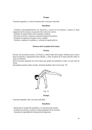 88
Tiempo
Cuarenta segundos, y se hace la postura dos veces por cada lado.
Beneficios
. Fortalece extraordinariamente los músculos y nervios de las piernas y mejora el riego
sanguíneo de las mismas, lo que previene contra las varices.
. Fortalece la mitad inferior de la columna vertebral.
. Previene la artritis y mejora en general el aparato locomotor.
. Estimula las regiones coccígea, sacra y lumbar.
. Tonifica y endurece los glúteos, y estimula la región pélvica.
Postura sobre la palma de la mano
Técnica
De pie, con las piernas juntas y los brazos a ambos lados del cuerpo, inclínese poco a poco
hacia la derecha y ligeramente hacia delante, y sitúe la palma de la mano derecha sobre el
suelo con firmeza.
Eleve la pierna izquierda en el aire hasta que quede casi paralela al suelo. La cara mira al
frente.
Ejecutada la postura sobre un lado, efectúela también sobre el otro (fig. 75).
Fig. 75
Tiempo
Cuarenta segundos. Dos veces por cada lado.
Beneficios
. Desarrolla el sentido del equilibrio y la concentración mental.
. Fortalece las piernas y mejora el riego sanguíneo de las mismas.
. Aumenta la capacidad de resistencia del organismo.
 