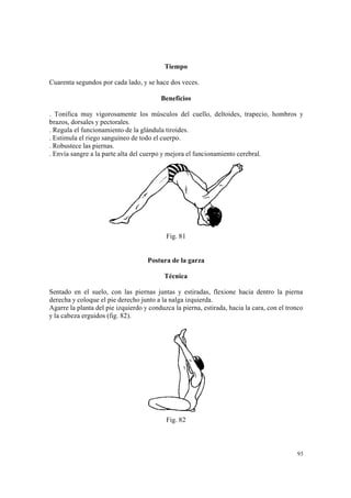 93
Tiempo
Cuarenta segundos por cada lado, y se hace dos veces.
Beneficios
. Tonifica muy vigorosamente los músculos del cuello, deltoides, trapecio, hombros y
brazos, dorsales y pectorales.
. Regula el funcionamiento de la glándula tiroides.
. Estimula el riego sanguíneo de todo el cuerpo.
. Robustece las piernas.
. Envía sangre a la parte alta del cuerpo y mejora el funcionamiento cerebral.
Fig. 81
Postura de la garza
Técnica
Sentado en el suelo, con las piernas juntas y estiradas, flexione hacia dentro la pierna
derecha y coloque el pie derecho junto a la nalga izquierda.
Agarre la planta del pie izquierdo y conduzca la pierna, estirada, hacia la cara, con el tronco
y la cabeza erguidos (fig. 82).
Fig. 82
 