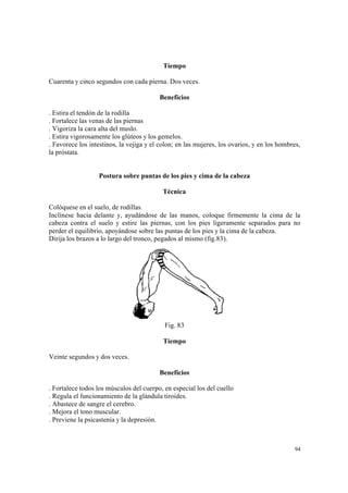 94
Tiempo
Cuarenta y cinco segundos con cada pierna. Dos veces.
Beneficios
. Estira el tendón de la rodilla
. Fortalece las venas de las piernas
. Vigoriza la cara alta del muslo.
. Estira vigorosamente los glúteos y los gemelos.
. Favorece los intestinos, la vejiga y el colon; en las mujeres, los ovarios, y en los hombres,
la próstata.
Postura sobre puntas de los pies y cima de la cabeza
Técnica
Colóquese en el suelo, de rodillas.
Inclínese hacia delante y, ayudándose de las manos, coloque firmemente la cima de la
cabeza contra el suelo y estire las piernas, con los pies ligeramente separados para no
perder el equilibrio, apoyándose sobre las puntas de los pies y la cima de la cabeza.
Dirija los brazos a lo largo del tronco, pegados al mismo (fig.83).
Fig. 83
Tiempo
Veinte segundos y dos veces.
Beneficios
. Fortalece todos los músculos del cuerpo, en especial los del cuello
. Regula el funcionamiento de la glándula tiroides.
. Abastece de sangre el cerebro.
. Mejora el tono muscular.
. Previene la psicastenia y la depresión.
 