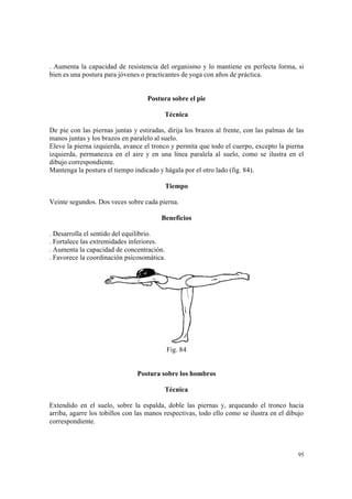 95
. Aumenta la capacidad de resistencia del organismo y lo mantiene en perfecta forma, si
bien es una postura para jóvenes o practicantes de yoga con años de práctica.
Postura sobre el pie
Técnica
De pie con las piernas juntas y estiradas, dirija los brazos al frente, con las palmas de las
manos juntas y los brazos en paralelo al suelo.
Eleve la pierna izquierda, avance el tronco y permita que todo el cuerpo, excepto la pierna
izquierda, permanezca en el aire y en una línea paralela al suelo, como se ilustra en el
dibujo correspondiente.
Mantenga la postura el tiempo indicado y hágala por el otro lado (fig. 84).
Tiempo
Veinte segundos. Dos veces sobre cada pierna.
Beneficios
. Desarrolla el sentido del equilibrio.
. Fortalece las extremidades inferiores.
. Aumenta la capacidad de concentración.
. Favorece la coordinación psicosomática.
Fig. 84
Postura sobre los hombros
Técnica
Extendido en el suelo, sobre la espalda, doble las piernas y, arqueando el tronco hacia
arriba, agarre los tobillos con las manos respectivas, todo ello como se ilustra en el dibujo
correspondiente.
 