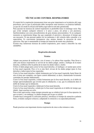 98
TÉCNICAS DE CONTROL RESPIRATORIO
El control de la respiración (pranayama) tiene una gran importancia en la práctica del yoga
psicofísico, por lo que el practicante debe incorporar estas técnicas a su práctica habitual,
ya que de ese modo la eficacia del hatha-yoga todavía está más garantizada.
Para ejecutar las técnicas de control respiratorio es preferible tener el estómago vacío. Hay
que evitar siempre cualquier esfuerzo e ir poco a poco, sin prisas y con paciencia,
familiarizándose con estos procedimientos de gran alcance psicosomático. Si en cualquier
momento se experimenta fatiga, hay que suspender el ejercicio y descansar el tiempo que
sea necesario. Si una persona padece de los pulmones o del corazón debe consultar a su
especialista. Es conveniente permanecer muy atentos durante la ejecución de estos
ejercicios. Hay que ir aumentando el tiempo de retención de modo muy paulatino.
Existen muy numerosas técnicas de control respiratorio, pero vamos a describir las más
saludables.
Respiración alternada
Técnica
Adopte una postura de meditación, con el tronco y la cabeza bien erguidos. Para llevar a
cabo esta técnica respiratoria se servirá de los dedos pulgar, anular y meñique de la mano
derecha, y doblará sobre la palma de la mano los dedos índice y medio.
Utilice el dedo pulgar para cerrar la fosa nasal derecha y el meñique y el anular para cerrar
la fosa nasal izquierda. Pero si le es más fácil, sírvase de los dedos pulgar (para la fosa
derecha) e índice (para la fosa izquierda).
Cierre la fosa nasal derecha e inhale lentamente por la fosa nasal izquierda, hasta llenar de
aire el tórax por completo, con ligero control abdominal, es decir, manteniendo levemente
contraídas las paredes abdominales.
Cierre la fosa nasal izquierda y exhale lentamente por la fosa nasal derecha, en el doble de
tiempo aproximadamente que invirtió para la inhalación; o sea, que la exhalación dure el
doble de tiempo que la inhalación.
Cierre la fosa nasal izquierda e inhale por la fosa nasal derecha.
Cierre la fosa nasal derecha y exhale por la fosa nasal izquierda en el doble de tiempo que
inhaló. Aquí concluye un ciclo.
Para evitar equivocarse, tenga siempre presente que se exhala el aire por la fosa opuesta a la
que se tomó y, sin embargo, se inhala siempre por la que se exhaló.
Cuando haya conseguido la suficiente práctica, introduzca el tiempo de retención a pulmón
lleno, evitando cualquier esfuerzo y adaptando la retención a su capacidad pulmonar.
Tiempo
Puede practicar esta importante técnica respiratoria de cinco a diez minutos o más.
 