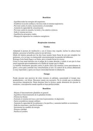 99
Beneficios
. Equilibra todas las energías del organismo.
. Estabiliza la acción cardiaca y favorece todo el sistema respiratorio.
. Previene contra el estrés, la psicastenia y la ansiedad.
. Aumenta la capacidad de concentración.
. Previene contra la sinusitis, la rinitis y los catarros crónicos.
. Seda el sistema nervioso.
. Equilibra los principios vitales.
. Despeja de impurezas los conductos energéticos.
Respiración victoriosa
Técnica
Adoptada la postura de meditación y con el tronco muy erguido, incline la cabeza hacia
delante y presione la barbilla contra la raíz del tórax.
Inhale de manera pausada por las dos fosas nasales hasta llenar de aire por completo los
pulmones, a la vez que va contrayendo consistentemente las paredes del abdomen.
Retenga el aire hasta llegar a su límite, pero evitando forzar en exceso.
Cierre la fosa nasal derecha con el pulgar de la mano derecha y exhale el aire por la fosa
nasal izquierda aproximadamente en el doble de tiempo que lo inhaló.
La barbilla firmemente apoyada contra el pecho (llave del mentón) cierra parcialmente la
glotis y sirve para controlar muy estrechamente el aire. El control de la cintura abdominal
es muy importante y opera con mayor intensidad durante la inhalación.
Tiempo
Puede ejecutar este ejercicio de cinco minutos en adelante, aumentando el tiempo muy
gradualmente y sin forzar. Descanse cuanto sea necesario. No le extrañe que se produzca
una profusa transpiración. Hasta dominar bien la técnica, puede abstenerse de ejecutar la
retención, e incorporarla cuando aquélla se haya perfeccionado.
Beneficios
. Mejora el funcionamiento glandular en general.
. Equilibra el funcionamiento de la glándula tiroides.
. Elimina las flemas
. Estimula el sistema nervioso y previene la psicastenia y la depresión.
. Ejerce un poderoso masaje cardiaco.
. Aumenta la capacidad de los pulmones y los purifica, y aumenta también su resistencia.
. Seda las emociones y pacifica la mente.
. Incrementa los caudales de energía.
. Procura vitalidad.
. Purifica el cerebro.
 