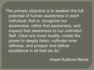 The primary objective is to awaken the full
potential of human awareness in each
individual; that is, recognize our
awareness, refine that awareness, and
expand that awareness to our unlimited
Self. Clear any inner duality, create the
power to deeply listen, cultivate inner
stillness, and prosper and deliver
excellence in all that we do.”
-Insert Authors Name
 
