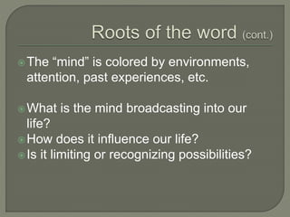 The “mind” is colored by environments,
attention, past experiences, etc.
What is the mind broadcasting into our
life?
How does it influence our life?
Is it limiting or recognizing possibilities?
 