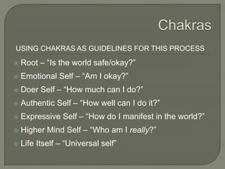 USING CHAKRAS AS GUIDELINES FOR THIS PROCESS
 Root – “Is the world safe/okay?”
 Emotional Self – “Am I okay?”
 Doer Self – “How much can I do?”
 Authentic Self – “How well can I do it?”
 Expressive Self – “How do I manifest in the world?”
 Higher Mind Self – “Who am I really?”
 Life Itself – “Universal self”
 