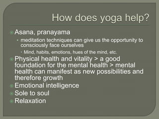  Asana, pranayama
• meditation techniques can give us the opportunity to
consciously face ourselves
 Mind, habits, emotions, hues of the mind, etc.
 Physical health and vitality > a good
foundation for the mental health > mental
health can manifest as new possibilities and
therefore growth
 Emotional intelligence
 Sole to soul
 Relaxation
 