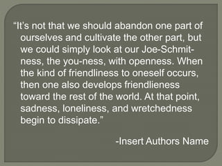 “It’s not that we should abandon one part of
ourselves and cultivate the other part, but
we could simply look at our Joe-Schmit-
ness, the you-ness, with openness. When
the kind of friendliness to oneself occurs,
then one also develops friendlieness
toward the rest of the world. At that point,
sadness, loneliness, and wretchedness
begin to dissipate.”
-Insert Authors Name
 